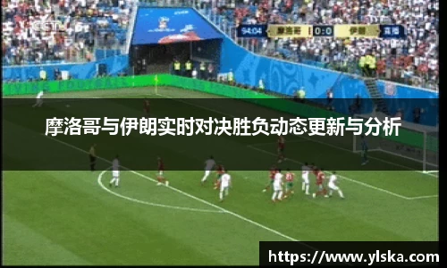 摩洛哥与伊朗实时对决胜负动态更新与分析