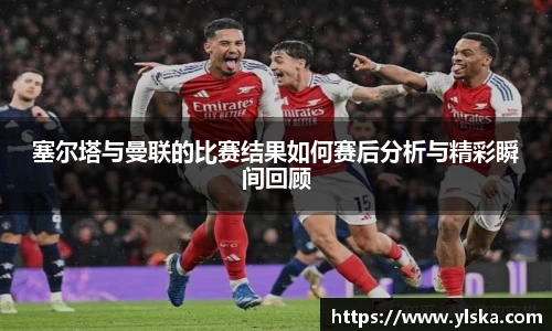 塞尔塔与曼联的比赛结果如何赛后分析与精彩瞬间回顾